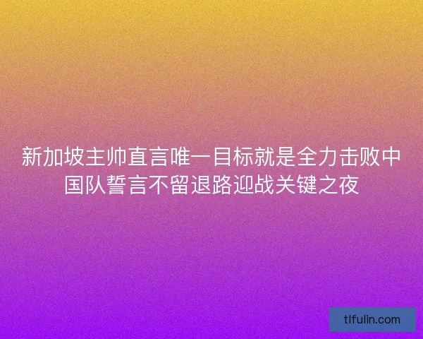 新加坡主帅直言唯一目标就是全力击败中国队誓言不留退路迎战关键之夜
