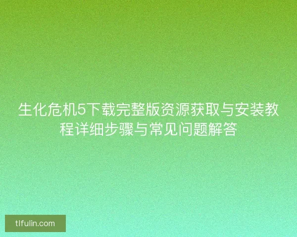 生化危机5下载完整版资源获取与安装教程详细步骤与常见问题解答