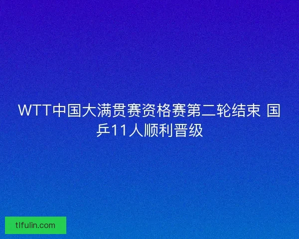 WTT中国大满贯赛资格赛第二轮结束 国乒11人顺利晋级