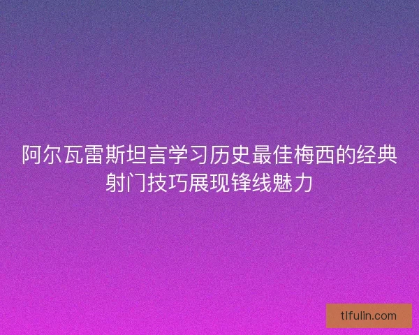 阿尔瓦雷斯坦言学习历史最佳梅西的经典射门技巧展现锋线魅力