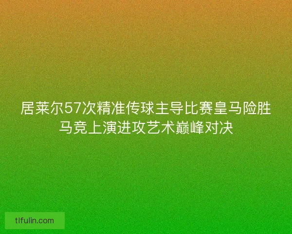 居莱尔57次精准传球主导比赛皇马险胜马竞上演进攻艺术巅峰对决