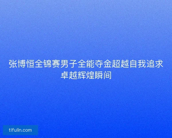 张博恒全锦赛男子全能夺金超越自我追求卓越辉煌瞬间