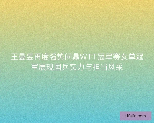 王曼昱再度强势问鼎WTT冠军赛女单冠军展现国乒实力与担当风采