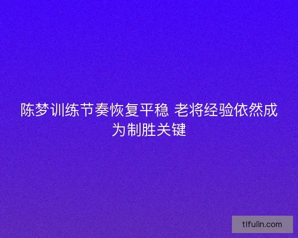 陈梦训练节奏恢复平稳 老将经验依然成为制胜关键