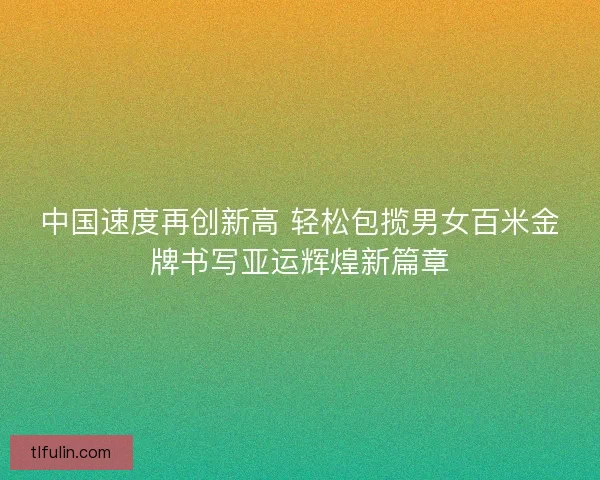 中国速度再创新高 轻松包揽男女百米金牌书写亚运辉煌新篇章