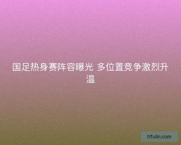 国足热身赛阵容曝光 多位置竞争激烈升温