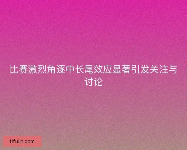 比赛激烈角逐中长尾效应显著引发关注与讨论